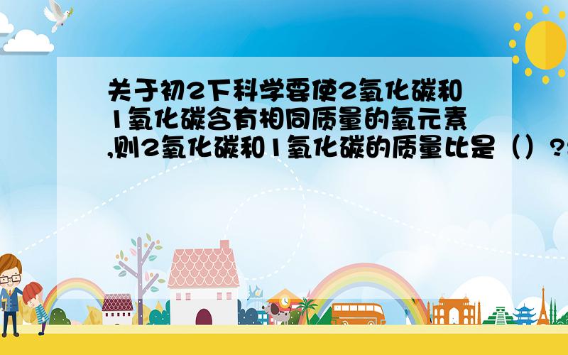 关于初2下科学要使2氧化碳和1氧化碳含有相同质量的氧元素,则2氧化碳和1氧化碳的质量比是（）?要是它们的质量相等,则它们的碳元素的质量比是（）?不好意思，前一个对了，后一个不对，