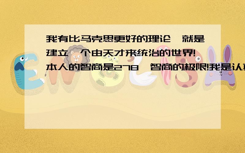 我有比马克思更好的理论,就是建立一个由天才来统治的世界!本人的智商是278,智商的极限!我是认真的！