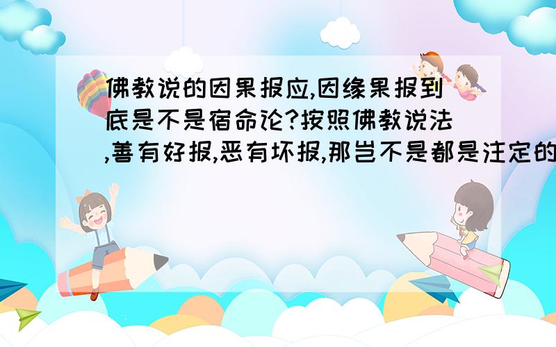 佛教说的因果报应,因缘果报到底是不是宿命论?按照佛教说法,善有好报,恶有坏报,那岂不是都是注定的. 比如某人横行霸道,偏偏财运连连,说明这人上辈子是积德所以这样.有人做了一辈子好人