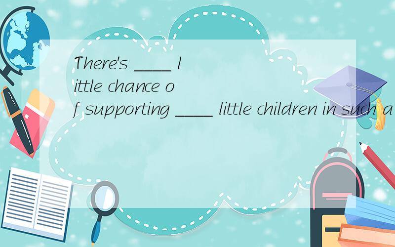 There's ____ little chance of supporting ____ little children in such a poor family.两个空格都在such 和so 之间选择一个填上去,并说明理由.（书后答案是：so,such,但是我不知道为什么）后面一个修饰好象对的,前