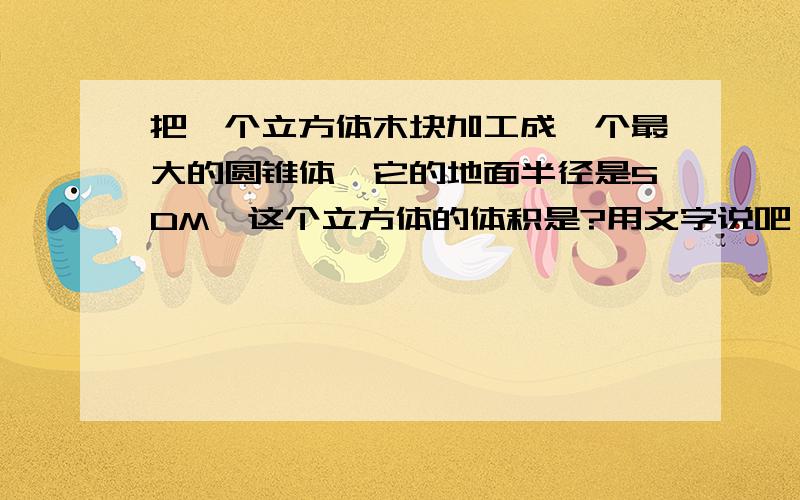 把一个立方体木块加工成一个最大的圆锥体,它的地面半径是5DM,这个立方体的体积是?用文字说吧 这样的看不懂 最好明天就有答案 像 5*2 就这样说5乘于2