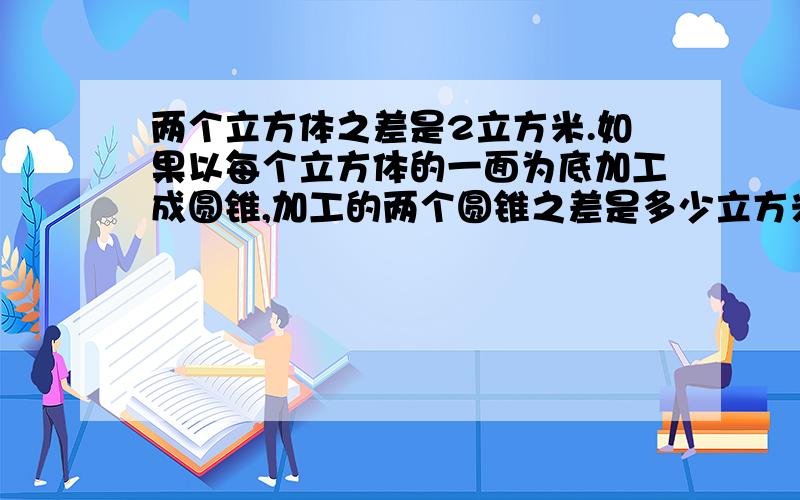 两个立方体之差是2立方米.如果以每个立方体的一面为底加工成圆锥,加工的两个圆锥之差是多少立方米?怎么算.444