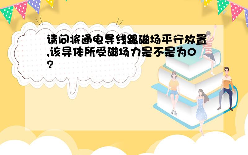 请问将通电导线跟磁场平行放置,该导体所受磁场力是不是为0?