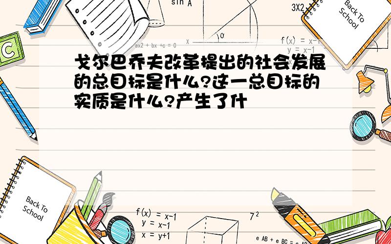 戈尔巴乔夫改革提出的社会发展的总目标是什么?这一总目标的实质是什么?产生了什