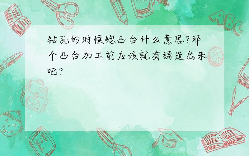 钻孔的时候锪凸台什么意思?那个凸台加工前应该就有铸造出来吧?