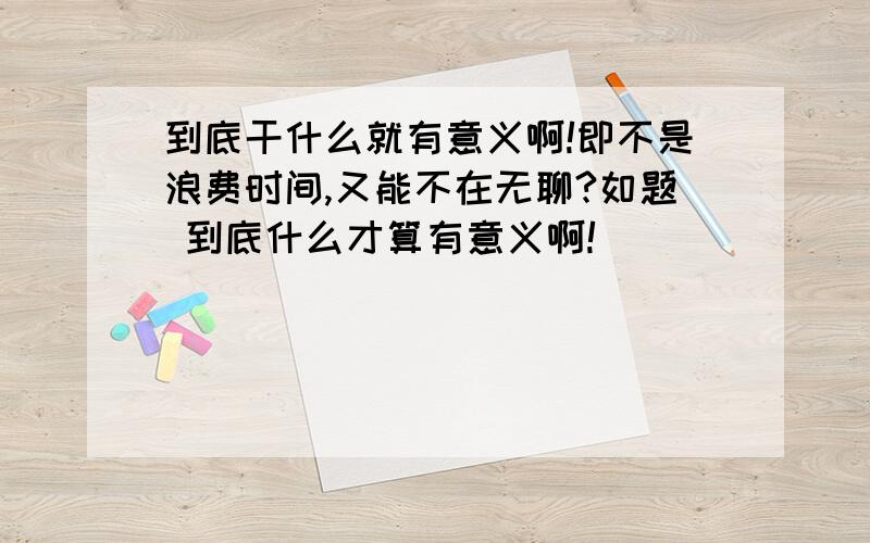 到底干什么就有意义啊!即不是浪费时间,又能不在无聊?如题 到底什么才算有意义啊!