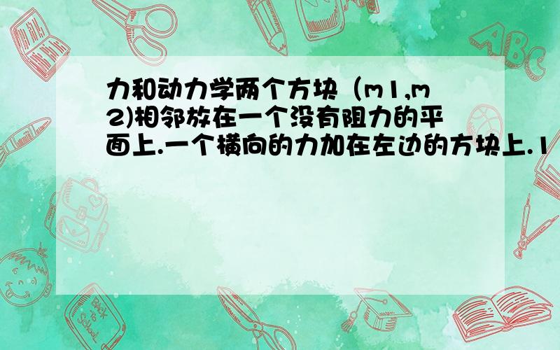 力和动力学两个方块（m1,m2)相邻放在一个没有阻力的平面上.一个横向的力加在左边的方块上.1 左边方块(m1)=2.0kg,右边方块（m2）=1.0kg,力(F)=3.0N,求两个方块之间接触的力.2 解释为什么如果这个