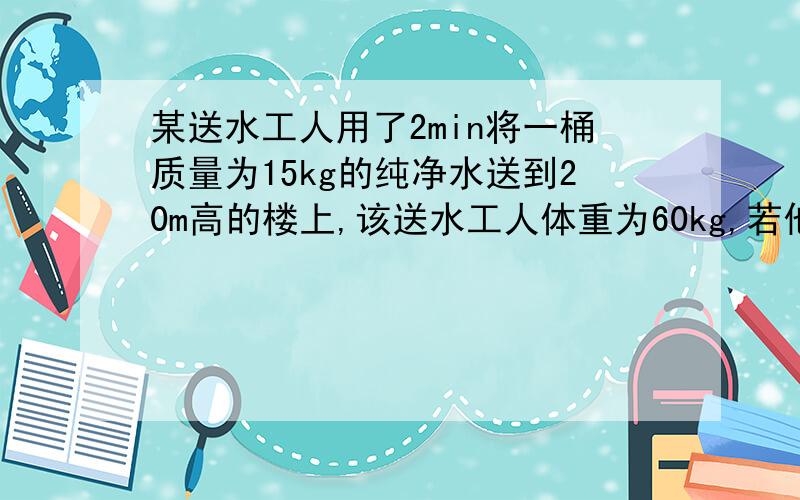 某送水工人用了2min将一桶质量为15kg的纯净水送到20m高的楼上,该送水工人体重为60kg,若他是匀速上楼的,求：1.上楼过程中的功率2.送水过程中的有用功率（g=10）