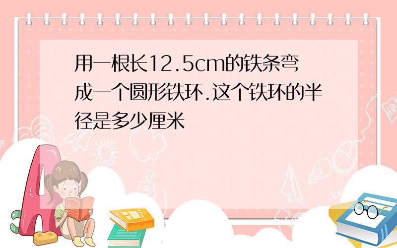 用一根长12.5cm的铁条弯成一个圆形铁环.这个铁环的半径是多少厘米