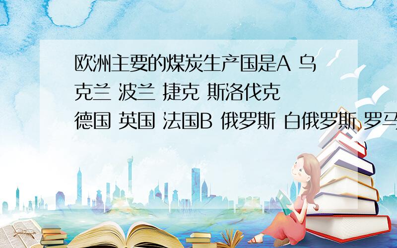 欧洲主要的煤炭生产国是A 乌克兰 波兰 捷克 斯洛伐克 德国 英国 法国B 俄罗斯 白俄罗斯 罗马尼亚 保加利亚 希腊 塞尔维亚C 意大利 西班牙 葡萄牙 比利时 挪威 瑞典 芬兰D 英国 法国 俄罗斯