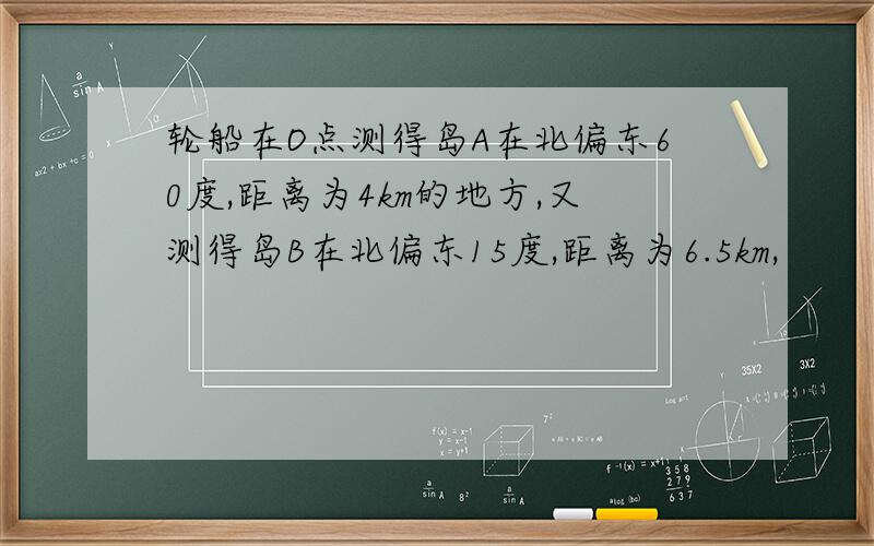 轮船在O点测得岛A在北偏东60度,距离为4km的地方,又测得岛B在北偏东15度,距离为6.5km,