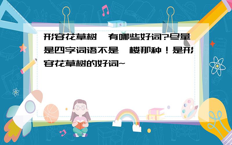 形容花草树,有哪些好词?尽量是四字词语不是一楼那种！是形容花草树的好词~