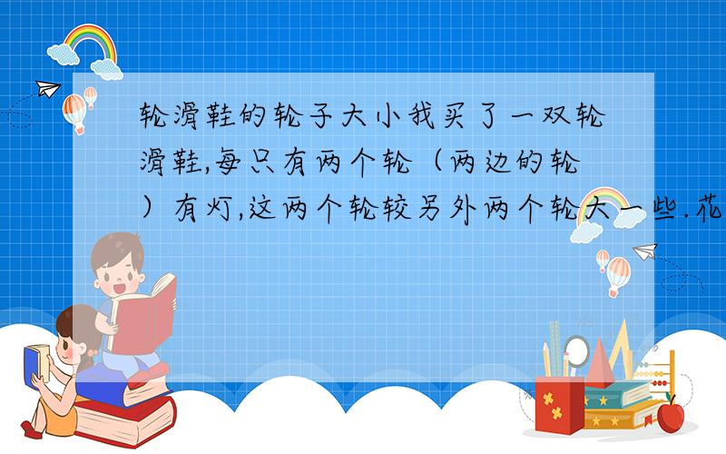 轮滑鞋的轮子大小我买了一双轮滑鞋,每只有两个轮（两边的轮）有灯,这两个轮较另外两个轮大一些.花样轮滑鞋的轮子不应该是中间两个大两边的小吗?我的属于什么情况?是适合速度,还是适