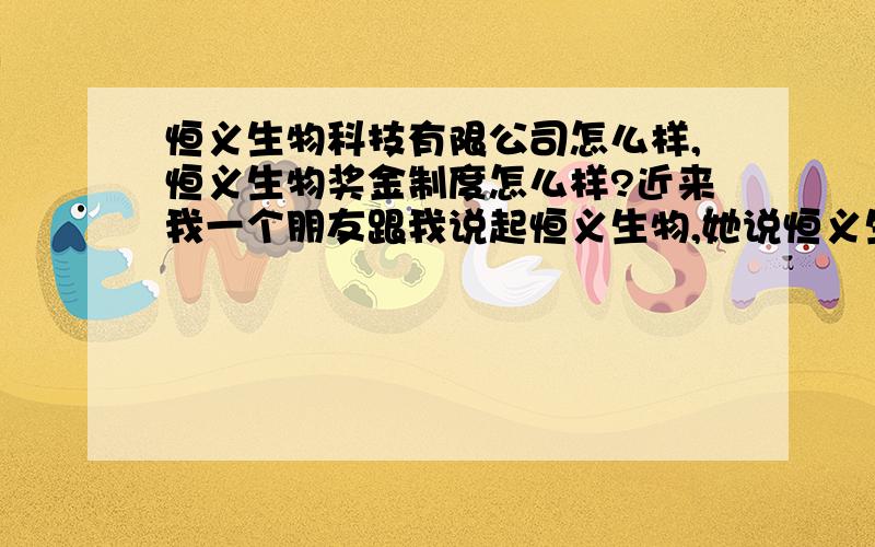 恒义生物科技有限公司怎么样,恒义生物奖金制度怎么样?近来我一个朋友跟我说起恒义生物,她说恒义生物很不错,想叫我一起来做,可是我的人脉资源有限,不知道能不能做,不知道能不能做起来