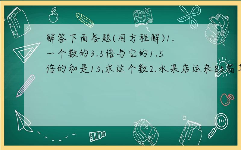 解答下面各题(用方程解)1.一个数的3.5倍与它的1.5倍的和是15,求这个数2.水果店运来85箱苹果和43箱梨,卖出一些苹果后,苹果比梨还多15箱,卖出多少箱苹果?3.A,B两地相距465千米,一列客车和一列货