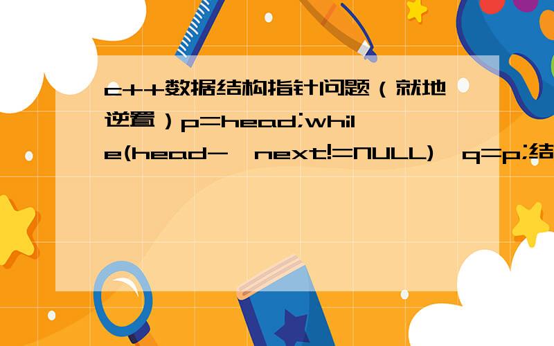 c++数据结构指针问题（就地逆置）p=head;while(head->next!=NULL){q=p;结点赋结点什么意思?p=head->next;指针赋结点什么意思?head->next=p->next;指针赋指针什么意思?p->next=q;}head=p;p=head;（求每一句的解释）