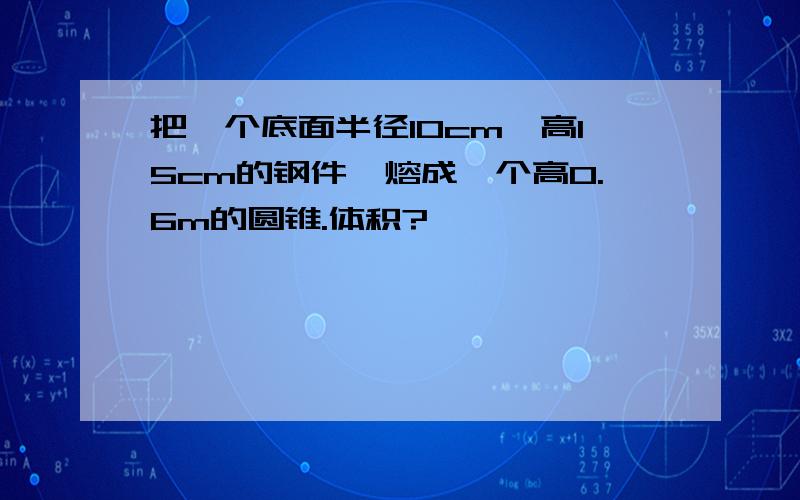 把一个底面半径10cm,高15cm的钢件,熔成一个高0.6m的圆锥.体积?