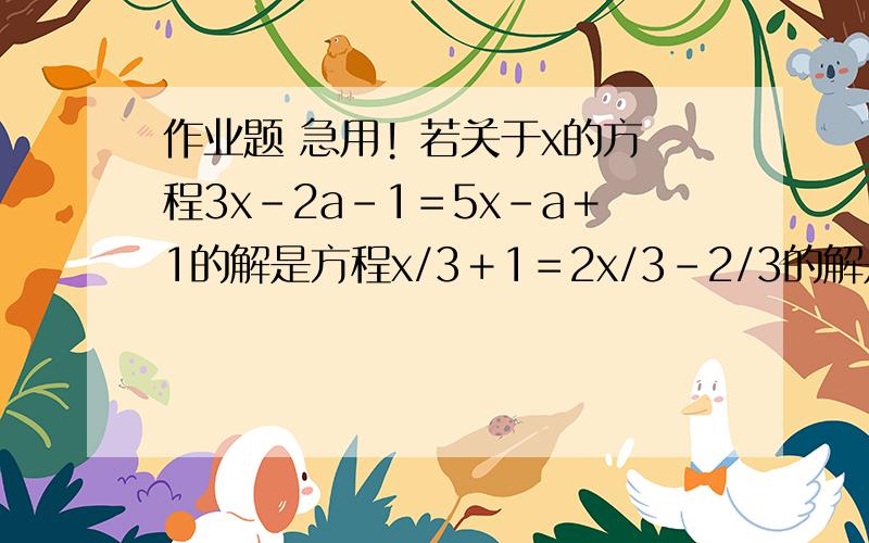 作业题 急用! 若关于x的方程3x-2a-1＝5x－a＋1的解是方程x/3＋1＝2x/3－2/3的解是1/2,求a的值若关于x的方程3x-2a-1＝5x－a＋1的解是方程x/3＋1＝2x/3－2/3的解是1/2,求a的值  急用!要具体过程！ 急用！