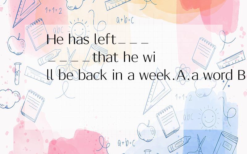 He has left_______that he will be back in a week.A.a word B.word C.the word D.wordsRT,请说明您的选项