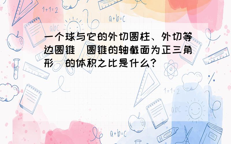 一个球与它的外切圆柱、外切等边圆锥（圆锥的轴截面为正三角形）的体积之比是什么?