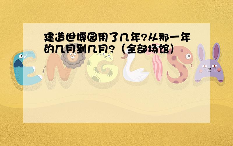 建造世博园用了几年?从那一年的几月到几月?（全部场馆）