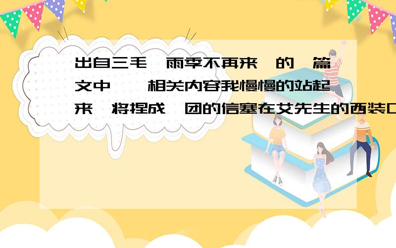 出自三毛《雨季不再来》的一篇文中……相关内容我慢慢的站起来,将捏成一团的信塞在艾先生的西装口袋里,再用手轻轻的替他拍拍平.“你,好好保管这张宝贝——”我用平平常常的语气对他