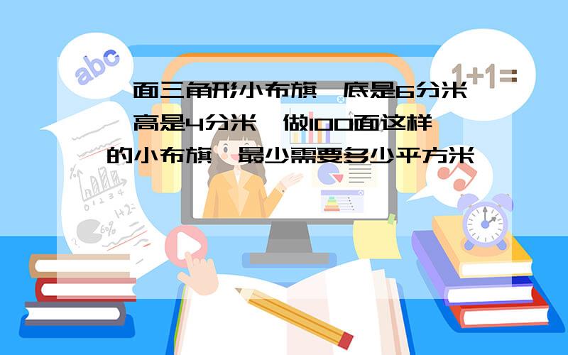 一面三角形小布旗,底是6分米,高是4分米,做100面这样的小布旗,最少需要多少平方米