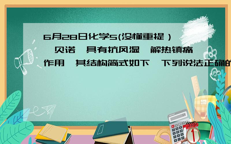 6月28日化学5(没懂重提）,贝诺酯具有抗风湿,解热镇痛作用,其结构简式如下,下列说法正确的是5,贝诺酯具有抗风湿,解热镇痛作用,其结构简式如下,下列说法正确的是我的问题是：A项,我怎么判