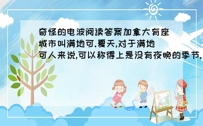 奇怪的电波阅读答案加拿大有座城市叫满地可.夏天,对于满地可人来说,可以称得上是没有夜晚的季节.那里不是真的没有夜晚,而是因为居民们晚上都不能睡觉,这一切都是因为像蝗虫一样多的