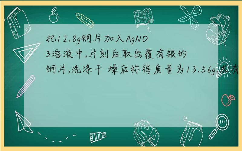 把12.8g铜片加入AgNO3溶液中,片刻后取出覆有银的铜片,洗涤干 燥后称得质量为13.56g,求有多少克铜被氧化了