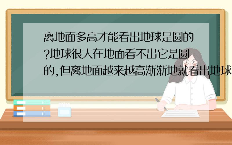 离地面多高才能看出地球是圆的?地球很大在地面看不出它是圆的,但离地面越来越高渐渐地就看出地球的地弧痕迹了请问至少要离地面高度是多少才能看出?在电离层高度能不能看出地球是圆