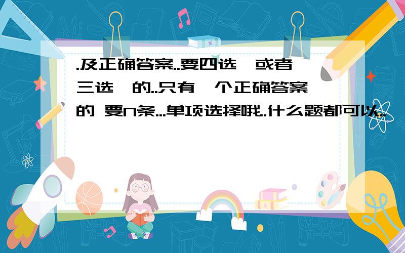 .及正确答案..要四选一或者三选一的..只有一个正确答案的 要N条...单项选择哦..什么题都可以..