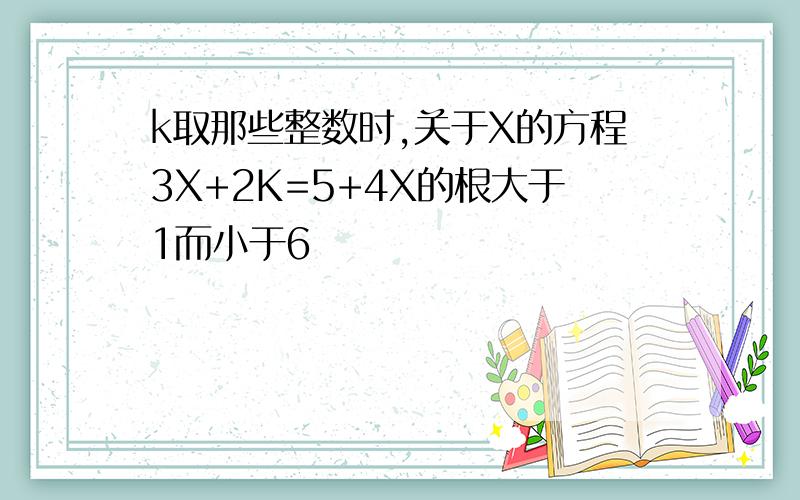 k取那些整数时,关于X的方程3X+2K=5+4X的根大于1而小于6