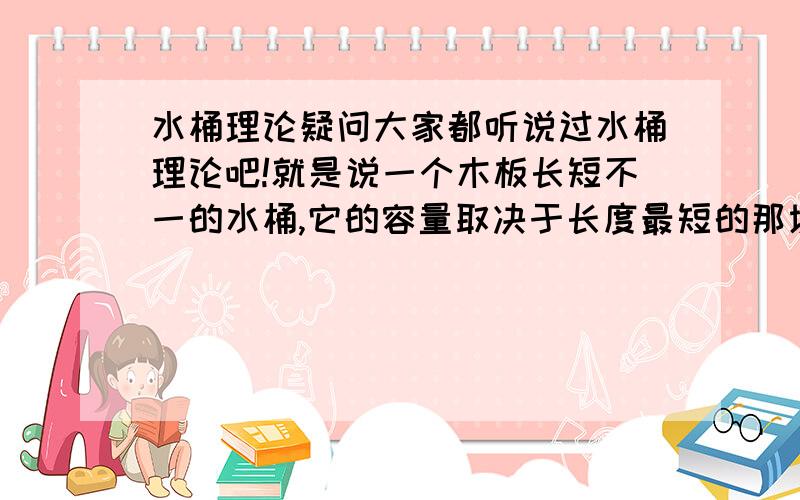 水桶理论疑问大家都听说过水桶理论吧!就是说一个木板长短不一的水桶,它的容量取决于长度最短的那块.我想,如果只有有一块木板比较短,其他木板足够长,将其倾斜着放,其容量比正着放是不