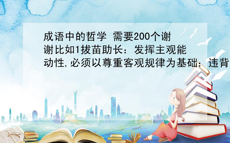 成语中的哲学 需要200个谢谢比如1拔苗助长：发挥主观能动性,必须以尊重客观规律为基础；违背客观规律就会遭到它的惩罚 2守株待兔：错把偶然当必然,误把现象当规律.3刻舟求剑：否认物