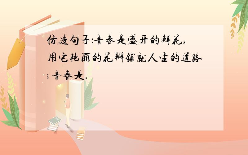 仿造句子：青春是盛开的鲜花,用它艳丽的花瓣铺就人生的道路;青春是.