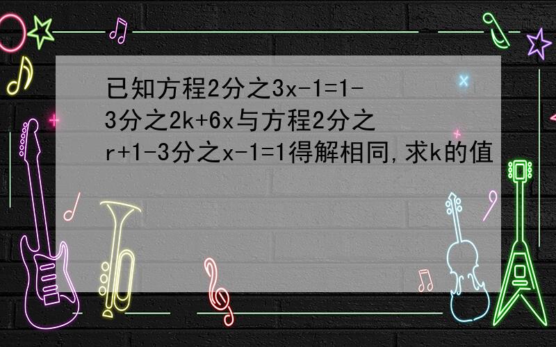 已知方程2分之3x-1=1-3分之2k+6x与方程2分之r+1-3分之x-1=1得解相同,求k的值