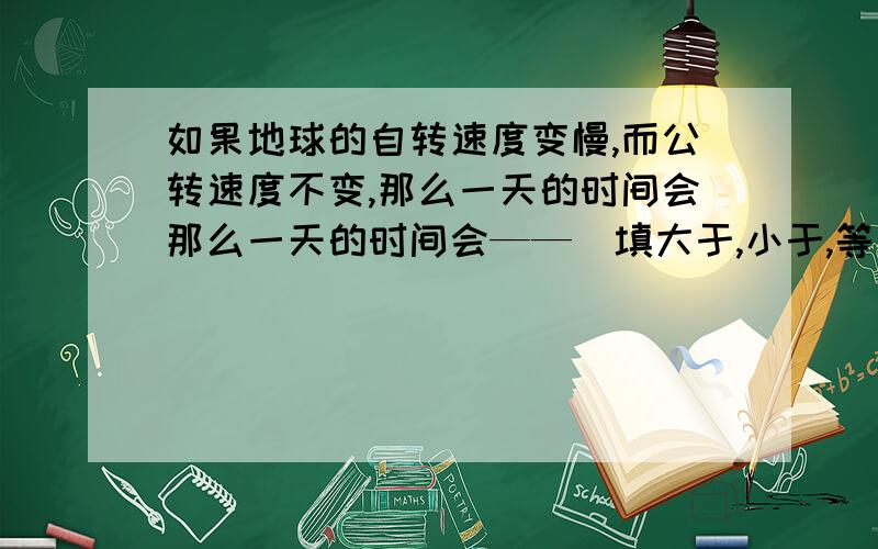 如果地球的自转速度变慢,而公转速度不变,那么一天的时间会那么一天的时间会——（填大于,小于,等于）那么，一年的天数会——（填，大于，小于，等于）365天