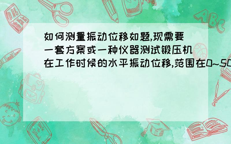 如何测量振动位移如题,现需要一套方案或一种仪器测试锻压机在工作时候的水平振动位移,范围在0~50mm之间,需要测出最大的振动位移值,有什么好的办法解决吗?