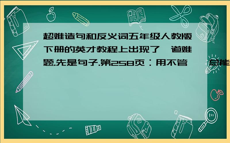 超难造句和反义词五年级人教版下册的英才教程上出现了一道难题.先是句子.第258页：用不管……总能……总能……而且……还能还有260页坚实的反义词好难!