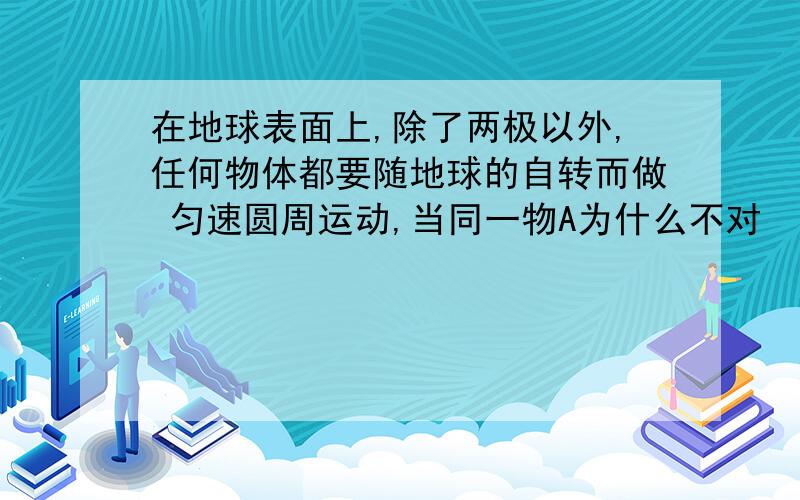 在地球表面上,除了两极以外,任何物体都要随地球的自转而做 匀速圆周运动,当同一物A为什么不对