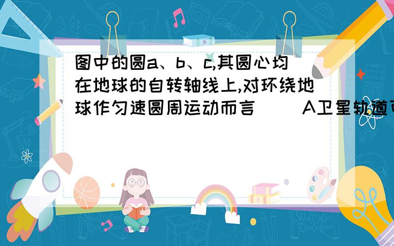 图中的圆a、b、c,其圆心均在地球的自转轴线上,对环绕地球作匀速圆周运动而言（ ）A卫星轨道可能是aB卫星轨道可能是bC卫星轨道可能是cD同步卫星轨道只可能是b