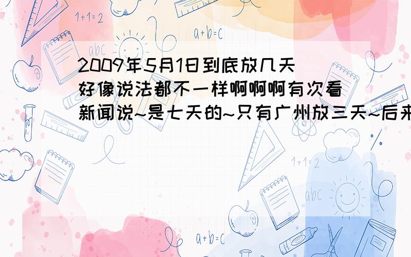 2009年5月1日到底放几天好像说法都不一样啊啊啊有次看新闻说~是七天的~只有广州放三天~后来又说放三天··广州则是不放假~= =····这个中央还真不嫌累啊~改的这么频繁~