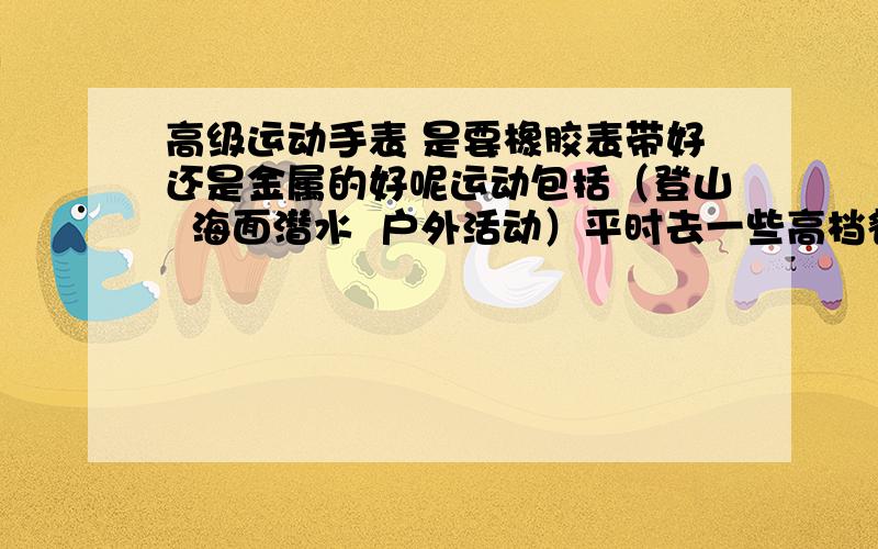 高级运动手表 是要橡胶表带好还是金属的好呢运动包括（登山  海面潜水  户外活动）平时去一些高档餐厅也想佩戴.橡胶的会不会不够耐用呢 而且看起来没有档次