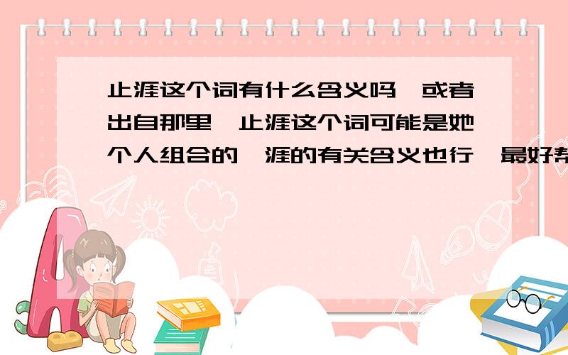 止涯这个词有什么含义吗、或者出自那里、止涯这个词可能是她个人组合的、涯的有关含义也行…最好帮我想个名字与其相对