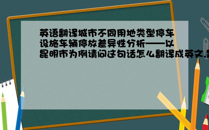 英语翻译城市不同用地类型停车设施车辆停放差异性分析——以昆明市为例请问这句话怎么翻译成英文,是学术论文.