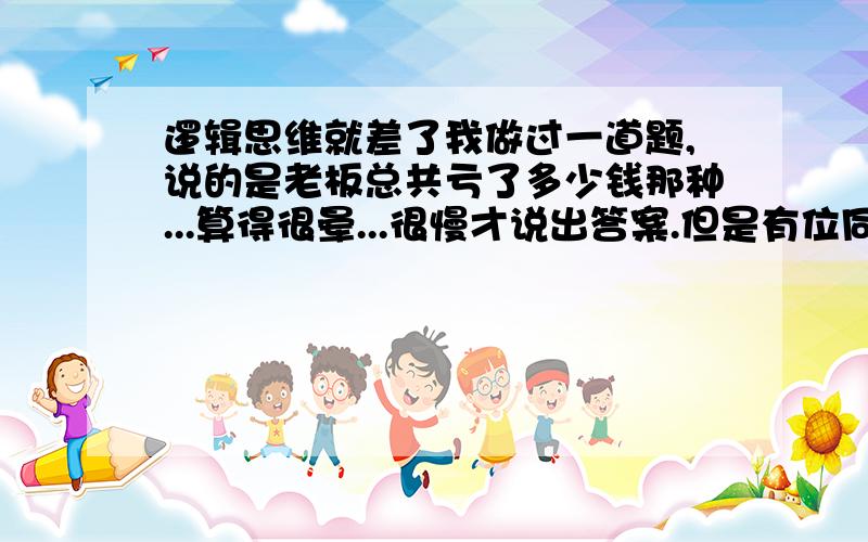 逻辑思维就差了我做过一道题,说的是老板总共亏了多少钱那种...算得很晕...很慢才说出答案.但是有位同学5分钟就算出来了.但是对于另一种题,就是A在说谎..B...A是*** B不是..这类的推理题,做