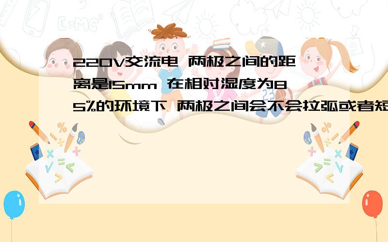 220V交流电 两极之间的距离是15mm 在相对湿度为85%的环境下 两极之间会不会拉弧或者短路?220V交流电 两极之间的距离是15mm 在相对湿度为85%的环境下 两极之间会不会拉弧或者短路?