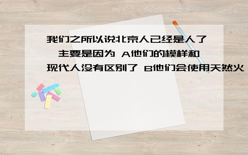 我们之所以说北京人已经是人了,主要是因为 A他们的模样和现代人没有区别了 B他们会使用天然火 C他我们之所以说北京人已经是人了,主要是因为A他们的模样和现代人没有区别了B他们会使用