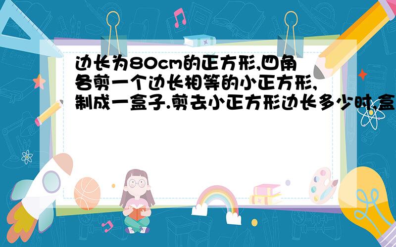 边长为80cm的正方形,四角各剪一个边长相等的小正方形,制成一盒子.剪去小正方形边长多少时,盒子的容积最大?并求出这个最大值.